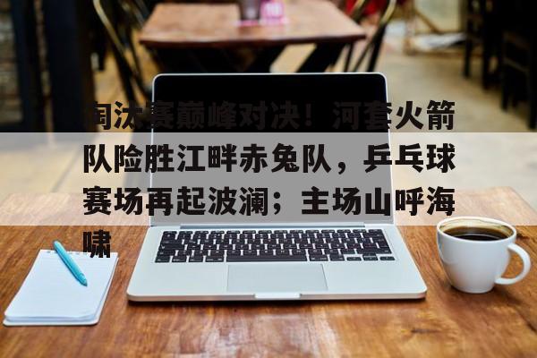 关于淘汰赛巅峰对决！河套火箭队险胜江畔赤兔队，乒乓球赛场再起波澜；主场山呼海啸的信息